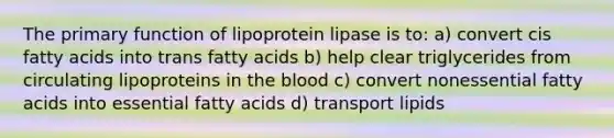 The primary function of lipoprotein lipase is to: a) convert cis fatty acids into trans fatty acids b) help clear triglycerides from circulating lipoproteins in <a href='https://www.questionai.com/knowledge/k7oXMfj7lk-the-blood' class='anchor-knowledge'>the blood</a> c) convert nonessential fatty acids into essential fatty acids d) transport lipids