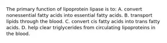 The primary function of lipoprotein lipase is to: A. convert nonessential fatty acids into essential fatty acids. B. transport lipids through the blood. C. convert cis fatty acids into trans fatty acids. D. help clear triglycerides from circulating lipoproteins in the blood.