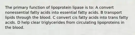 The primary function of lipoprotein lipase is to: A convert nonessential fatty acids into essential fatty acids. B transport lipids through the blood. C convert cis fatty acids into trans fatty acids. D help clear triglycerides from circulating lipoproteins in the blood.