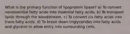 What is the primary function of lipoprotein lipase? a) To convert nonessential fatty acids into essential fatty acids. b) To transport lipids through the bloodstream. c) To convert cis fatty acids into trans fatty acids. d) To break down triglycerides into fatty acids and glycerol to allow entry into surrounding cells.