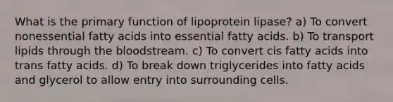 What is the primary function of lipoprotein lipase? a) To convert nonessential fatty acids into essential fatty acids. b) To transport lipids through the bloodstream. c) To convert cis fatty acids into trans fatty acids. d) To break down triglycerides into fatty acids and glycerol to allow entry into surrounding cells.