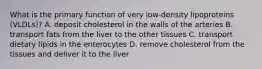 What is the primary function of very low-density lipoproteins (VLDLs)? A. deposit cholesterol in the walls of the arteries B. transport fats from the liver to the other tissues C. transport dietary lipids in the enterocytes D. remove cholesterol from the tissues and deliver it to the liver