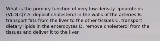 What is the primary function of very low-density lipoproteins (VLDLs)? A. deposit cholesterol in the walls of the arteries B. transport fats from the liver to the other tissues C. transport dietary lipids in the enterocytes D. remove cholesterol from the tissues and deliver it to the liver