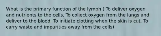 What is the primary function of the lymph ( To deliver oxygen and nutrients to the cells, To collect oxygen from the lungs and deliver to the blood, To initiate clotting when the skin is cut, To carry waste and impurities away from the cells)