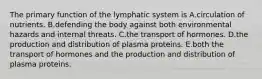 The primary function of the lymphatic system is A.circulation of nutrients. B.defending the body against both environmental hazards and internal threats. C.the transport of hormones. D.the production and distribution of plasma proteins. E.both the transport of hormones and the production and distribution of plasma proteins.