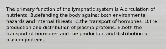 The primary function of the lymphatic system is A.circulation of nutrients. B.defending the body against both environmental hazards and internal threats. C.the transport of hormones. D.the production and distribution of plasma proteins. E.both the transport of hormones and the production and distribution of plasma proteins.