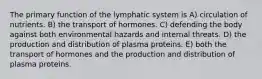 The primary function of the lymphatic system is A) circulation of nutrients. B) the transport of hormones. C) defending the body against both environmental hazards and internal threats. D) the production and distribution of plasma proteins. E) both the transport of hormones and the production and distribution of plasma proteins.