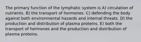 The primary function of the lymphatic system is A) circulation of nutrients. B) the transport of hormones. C) defending the body against both environmental hazards and internal threats. D) the production and distribution of plasma proteins. E) both the transport of hormones and the production and distribution of plasma proteins.