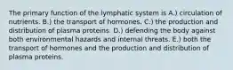 The primary function of the lymphatic system is A.) circulation of nutrients. B.) the transport of hormones. C.) the production and distribution of plasma proteins. D.) defending the body against both environmental hazards and internal threats. E.) both the transport of hormones and the production and distribution of plasma proteins.