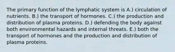 The primary function of the lymphatic system is A.) circulation of nutrients. B.) the transport of hormones. C.) the production and distribution of plasma proteins. D.) defending the body against both environmental hazards and internal threats. E.) both the transport of hormones and the production and distribution of plasma proteins.