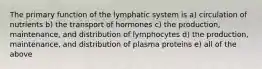 The primary function of the lymphatic system is a) circulation of nutrients b) the transport of hormones c) the production, maintenance, and distribution of lymphocytes d) the production, maintenance, and distribution of plasma proteins e) all of the above