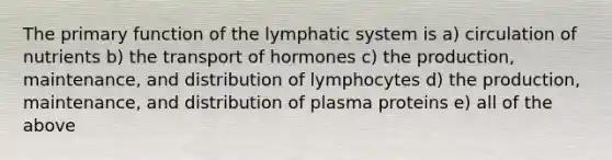 The primary function of the lymphatic system is a) circulation of nutrients b) the transport of hormones c) the production, maintenance, and distribution of lymphocytes d) the production, maintenance, and distribution of plasma proteins e) all of the above