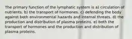 The primary function of the lymphatic system is a) circulation of nutrients. b) the transport of hormones. c) defending the body against both environmental hazards and internal threats. d) the production and distribution of plasma proteins. e) both the transport of hormones and the production and distribution of plasma proteins.