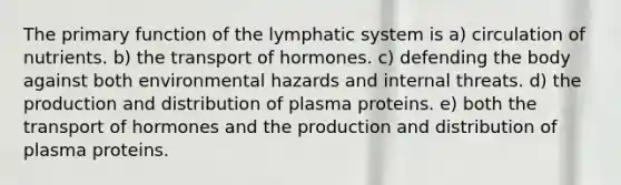 The primary function of the lymphatic system is a) circulation of nutrients. b) the transport of hormones. c) defending the body against both environmental hazards and internal threats. d) the production and distribution of plasma proteins. e) both the transport of hormones and the production and distribution of plasma proteins.