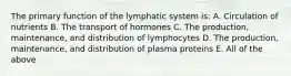 The primary function of the lymphatic system is: A. Circulation of nutrients B. The transport of hormones C. The production, maintenance, and distribution of lymphocytes D. The production, maintenance, and distribution of plasma proteins E. All of the above