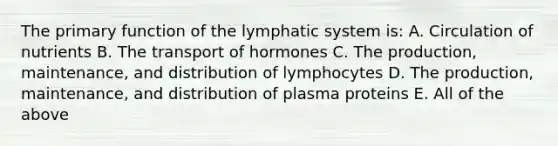 The primary function of the lymphatic system is: A. Circulation of nutrients B. The transport of hormones C. The production, maintenance, and distribution of lymphocytes D. The production, maintenance, and distribution of plasma proteins E. All of the above