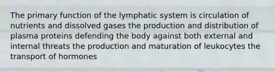 The primary function of the lymphatic system is circulation of nutrients and dissolved gases the production and distribution of plasma proteins defending the body against both external and internal threats the production and maturation of leukocytes the transport of hormones