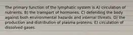 The primary function of the lymphatic system is A) circulation of nutrients. B) the transport of hormones. C) defending the body against both environmental hazards and internal threats. D) the production and distribution of plasma proteins. E) circulation of dissolved gases.