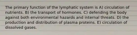 The primary function of the lymphatic system is A) circulation of nutrients. B) the transport of hormones. C) defending the body against both environmental hazards and internal threats. D) the production and distribution of plasma proteins. E) circulation of dissolved gases.