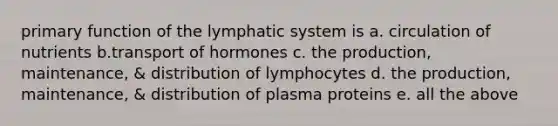 primary function of the lymphatic system is a. circulation of nutrients b.transport of hormones c. the production, maintenance, & distribution of lymphocytes d. the production, maintenance, & distribution of plasma proteins e. all the above