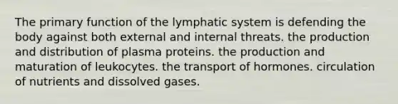 The primary function of the lymphatic system is defending the body against both external and internal threats. the production and distribution of plasma proteins. the production and maturation of leukocytes. the transport of hormones. circulation of nutrients and dissolved gases.