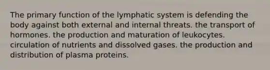 The primary function of the lymphatic system is defending the body against both external and internal threats. the transport of hormones. the production and maturation of leukocytes. circulation of nutrients and dissolved gases. the production and distribution of plasma proteins.