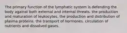 The primary function of the lymphatic system is defending the body against both external and internal threats. the production and maturation of leukocytes. the production and distribution of plasma proteins. the transport of hormones. circulation of nutrients and dissolved gases.