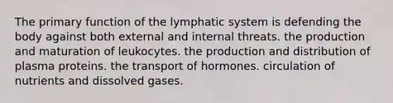 The primary function of the lymphatic system is defending the body against both external and internal threats. the production and maturation of leukocytes. the production and distribution of plasma proteins. the transport of hormones. circulation of nutrients and dissolved gases.