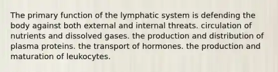 The primary function of the lymphatic system is defending the body against both external and internal threats. circulation of nutrients and dissolved gases. the production and distribution of plasma proteins. the transport of hormones. the production and maturation of leukocytes.