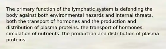 The primary function of the lymphatic system is defending the body against both environmental hazards and internal threats. both the transport of hormones and the production and distribution of plasma proteins. the transport of hormones. circulation of nutrients. the production and distribution of plasma proteins.