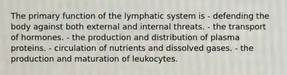 The primary function of the lymphatic system is - defending the body against both external and internal threats. - the transport of hormones. - the production and distribution of plasma proteins. - circulation of nutrients and dissolved gases. - the production and maturation of leukocytes.