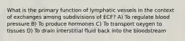 What is the primary function of lymphatic vessels in the context of exchanges among subdivisions of ECF? A) To regulate blood pressure B) To produce hormones C) To transport oxygen to tissues D) To drain interstitial fluid back into the bloodstream