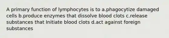 A primary function of lymphocytes is to a.phagocytize damaged cells b.produce enzymes that dissolve blood clots c.release substances that Initiate blood clots d.act against foreign substances