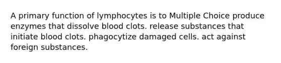 A primary function of lymphocytes is to Multiple Choice produce enzymes that dissolve blood clots. release substances that initiate blood clots. phagocytize damaged cells. act against foreign substances.