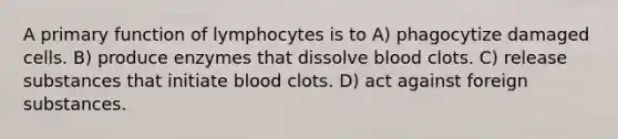 A primary function of lymphocytes is to A) phagocytize damaged cells. B) produce enzymes that dissolve blood clots. C) release substances that initiate blood clots. D) act against foreign substances.