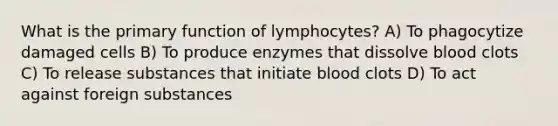 What is the primary function of lymphocytes? A) To phagocytize damaged cells B) To produce enzymes that dissolve blood clots C) To release substances that initiate blood clots D) To act against foreign substances