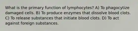 What is the primary function of lymphocytes? A) To phagocytize damaged cells. B) To produce enzymes that dissolve blood clots. C) To release substances that initiate blood clots. D) To act against foreign substances.