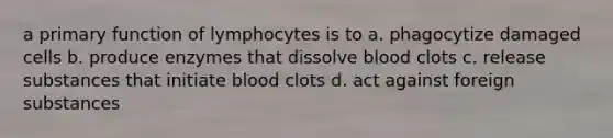 a primary function of lymphocytes is to a. phagocytize damaged cells b. produce enzymes that dissolve blood clots c. release substances that initiate blood clots d. act against foreign substances