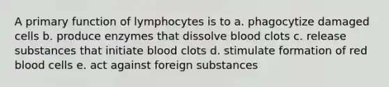 A primary function of lymphocytes is to a. phagocytize damaged cells b. produce enzymes that dissolve blood clots c. release substances that initiate blood clots d. stimulate formation of red blood cells e. act against foreign substances