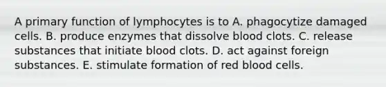 A primary function of lymphocytes is to A. phagocytize damaged cells. B. produce enzymes that dissolve blood clots. C. release substances that initiate blood clots. D. act against foreign substances. E. stimulate formation of red blood cells.