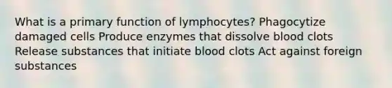 What is a primary function of lymphocytes? Phagocytize damaged cells Produce enzymes that dissolve blood clots Release substances that initiate blood clots Act against foreign substances