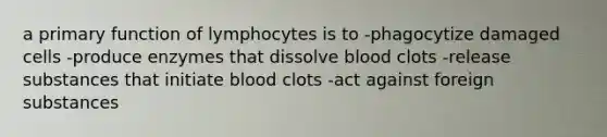 a primary function of lymphocytes is to -phagocytize damaged cells -produce enzymes that dissolve blood clots -release substances that initiate blood clots -act against foreign substances