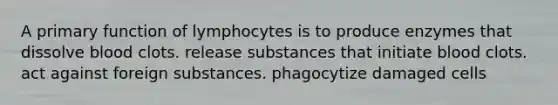 A primary function of lymphocytes is to produce enzymes that dissolve blood clots. release substances that initiate blood clots. act against foreign substances. phagocytize damaged cells