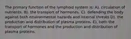 The primary function of the lymphoid system is: A). circulation of nutrients. B). the transport of hormones. C). defending the body against both environmental hazards and internal threats D). the production and distribution of plasma proteins. E). both the transport of hormones and the production and distribution of plasma proteins.