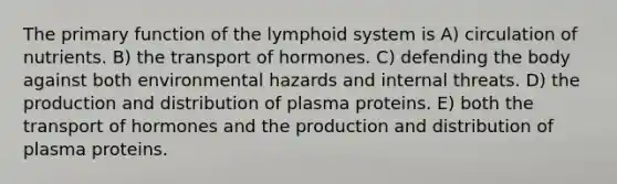 The primary function of the lymphoid system is A) circulation of nutrients. B) the transport of hormones. C) defending the body against both environmental hazards and internal threats. D) the production and distribution of plasma proteins. E) both the transport of hormones and the production and distribution of plasma proteins.