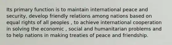 Its primary function is to maintain international peace and security, develop friendly relations among nations based on equal rights of all peoples , to achieve international cooperation in solving the economic , social and humanitarian problems and to help nations in making treaties of peace and friendship.