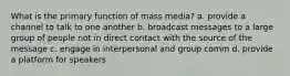 What is the primary function of mass media? a. provide a channel to talk to one another b. broadcast messages to a large group of people not in direct contact with the source of the message c. engage in interpersonal and group comm d. provide a platform for speakers