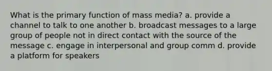 What is the primary function of mass media? a. provide a channel to talk to one another b. broadcast messages to a large group of people not in direct contact with the source of the message c. engage in interpersonal and group comm d. provide a platform for speakers