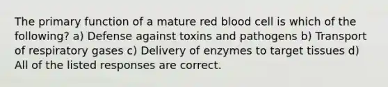 The primary function of a mature red blood cell is which of the following? a) Defense against toxins and pathogens b) Transport of respiratory gases c) Delivery of enzymes to target tissues d) All of the listed responses are correct.