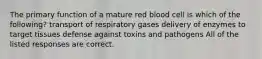 The primary function of a mature red blood cell is which of the following? transport of respiratory gases delivery of enzymes to target tissues defense against toxins and pathogens All of the listed responses are correct.